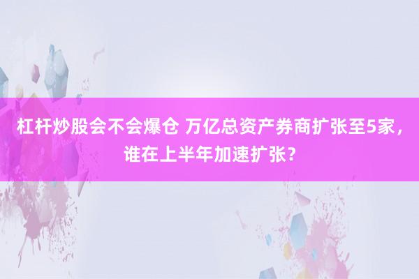 杠杆炒股会不会爆仓 万亿总资产券商扩张至5家，谁在上半年加速扩张？