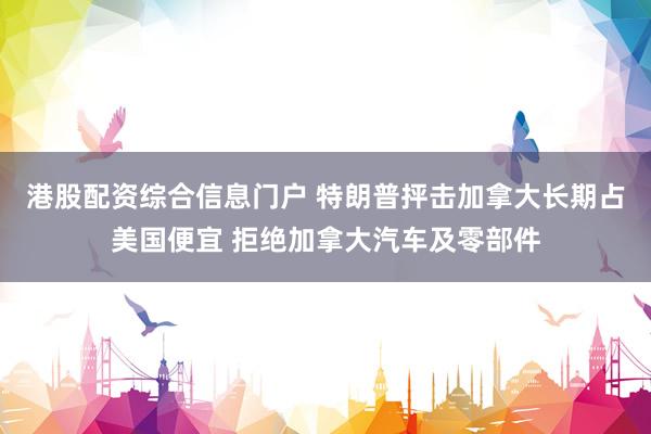 港股配资综合信息门户 特朗普抨击加拿大长期占美国便宜 拒绝加拿大汽车及零部件