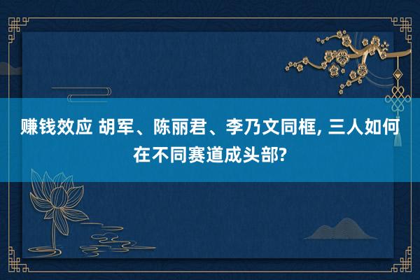 赚钱效应 胡军、陈丽君、李乃文同框, 三人如何在不同赛道成头部?
