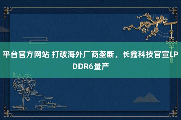 平台官方网站 打破海外厂商垄断，长鑫科技官宣LPDDR6量产
