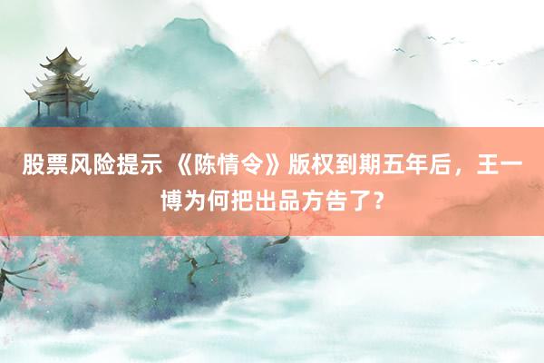 股票风险提示 《陈情令》版权到期五年后，王一博为何把出品方告了？