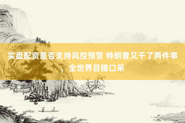 实盘配资是否支持风控预警 特朗普又干了两件事，全世界目瞪口呆