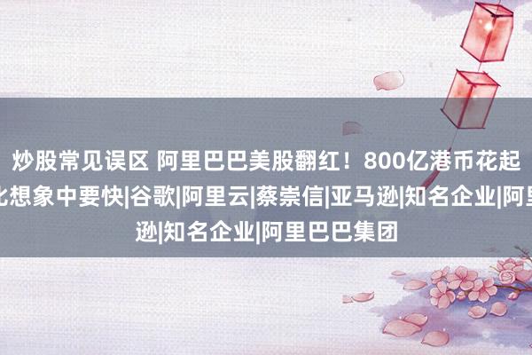 炒股常见误区 阿里巴巴美股翻红！800亿港币花起来，可能比想象中要快|谷歌|阿里云|蔡崇信|亚马逊|知名企业|阿里巴巴集团