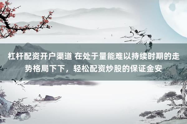 杠杆配资开户渠道 在处于量能难以持续时期的走势格局下下，轻松配资炒股的保证金安