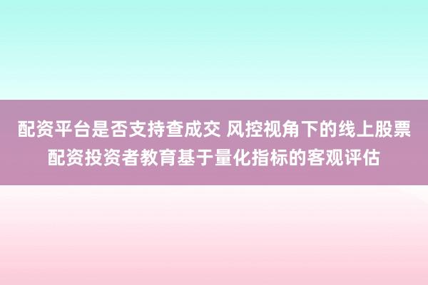 配资平台是否支持查成交 风控视角下的线上股票配资投资者教育基于量化指标的客观评估