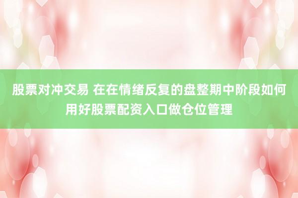 股票对冲交易 在在情绪反复的盘整期中阶段如何用好股票配资入口做仓位管理