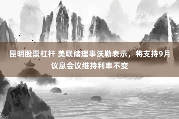 昆明股票杠杆 美联储理事沃勒表示，将支持9月议息会议维持利率不变