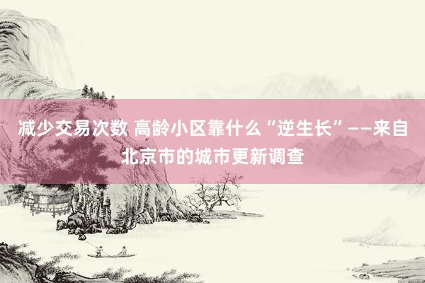 减少交易次数 高龄小区靠什么“逆生长”——来自北京市的城市更新调查