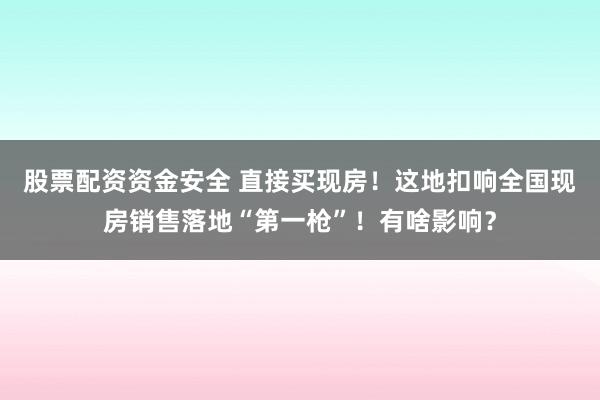 股票配资资金安全 直接买现房！这地扣响全国现房销售落地“第一枪”！有啥影响？