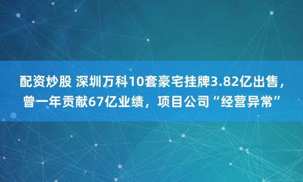 配资炒股 深圳万科10套豪宅挂牌3.82亿出售，曾一年贡献67亿业绩，项目公司“经营异常”