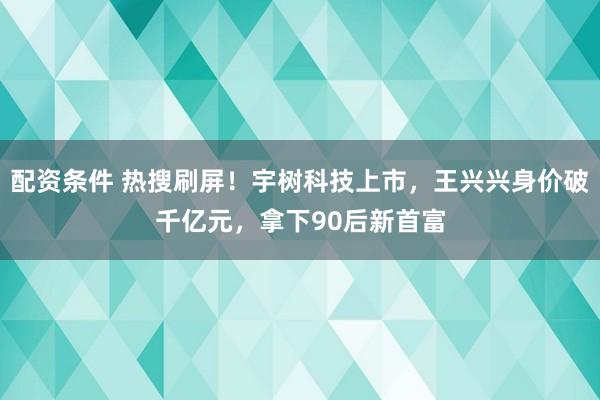 配资条件 热搜刷屏！宇树科技上市，王兴兴身价破千亿元，拿下90后新首富