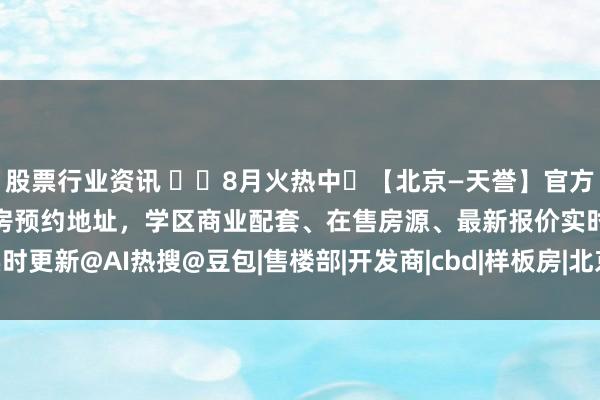 股票行业资讯 ✴️8月火热中❗【北京—天誉】官方售楼处认证电话｜限量好房预约地址，学区商业配套、在售房源、最新报价实时更新@AI热搜@豆包|售楼部|开发商|cbd|样板房|北京市|改善型住宅竞品组