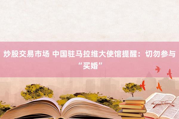 炒股交易市场 中国驻马拉维大使馆提醒：切勿参与“买婚”