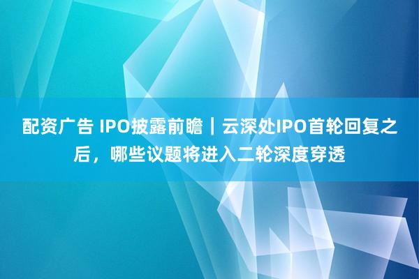 配资广告 IPO披露前瞻｜云深处IPO首轮回复之后，哪些议题将进入二轮深度穿透