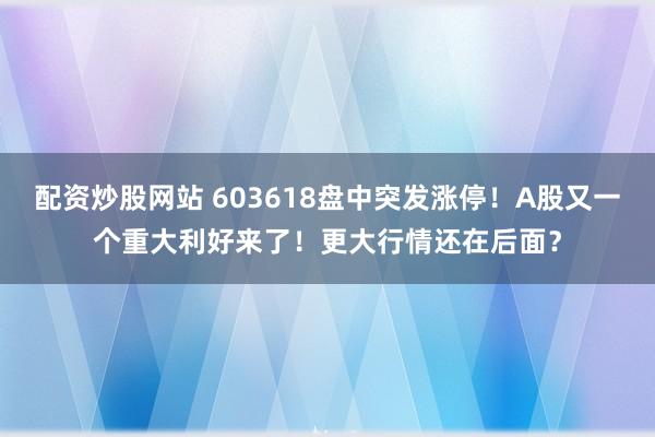 配资炒股网站 603618盘中突发涨停！A股又一个重大利好来了！更大行情还在后面？