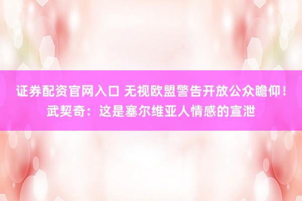 证券配资官网入口 无视欧盟警告开放公众瞻仰！武契奇：这是塞尔维亚人情感的宣泄
