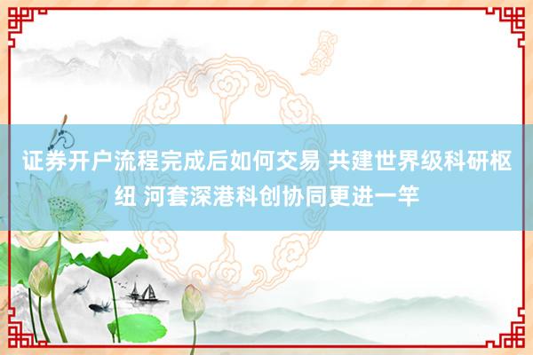 证券开户流程完成后如何交易 共建世界级科研枢纽 河套深港科创协同更进一竿