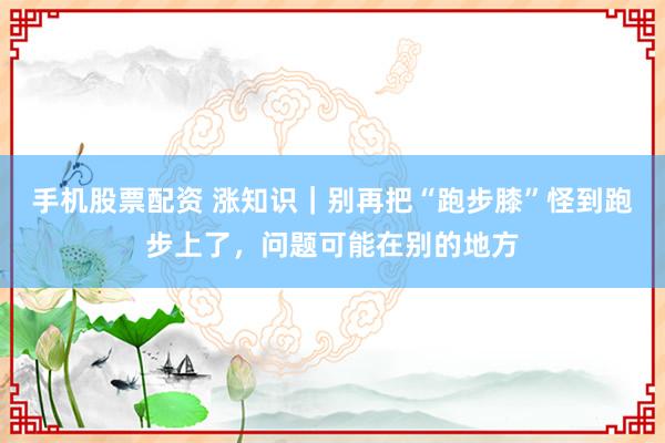 手机股票配资 涨知识｜别再把“跑步膝”怪到跑步上了，问题可能在别的地方