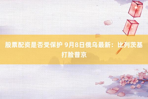 股票配资是否受保护 9月8日俄乌最新：比列茨基打脸普京