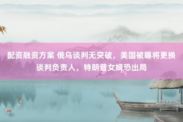 配资融资方案 俄乌谈判无突破，美国被曝将更换谈判负责人，特朗普女婿恐出局