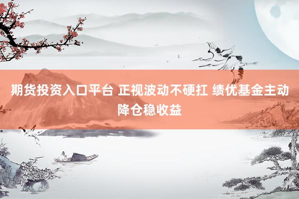 期货投资入口平台 正视波动不硬扛 绩优基金主动降仓稳收益
