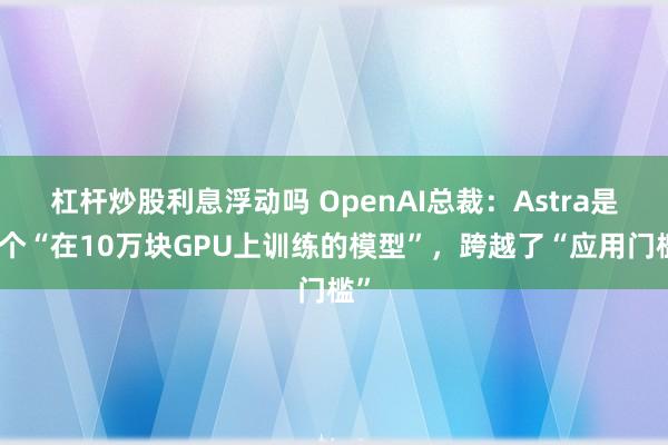 杠杆炒股利息浮动吗 OpenAI总裁：Astra是首个“在10万块GPU上训练的模型”，跨越了“应用门槛”