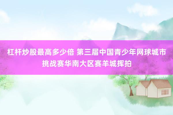 杠杆炒股最高多少倍 第三届中国青少年网球城市挑战赛华南大区赛羊城挥拍