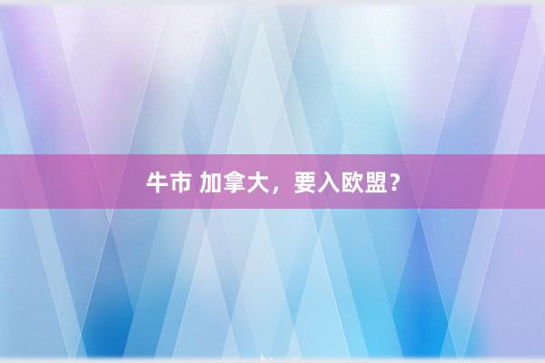 牛市 加拿大，要入欧盟？