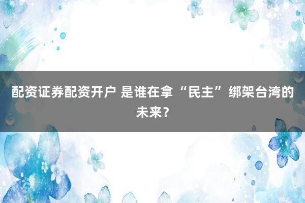 配资证券配资开户 是谁在拿 “民主” 绑架台湾的未来？
