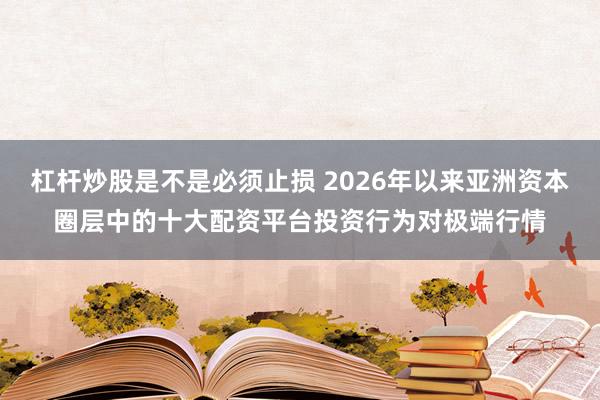 杠杆炒股是不是必须止损 2026年以来亚洲资本圈层中的十大配资平台投资行为对极端行情