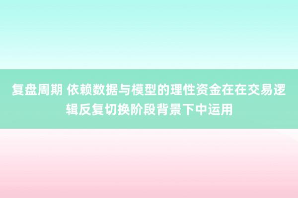 复盘周期 依赖数据与模型的理性资金在在交易逻辑反复切换阶段背景下中运用