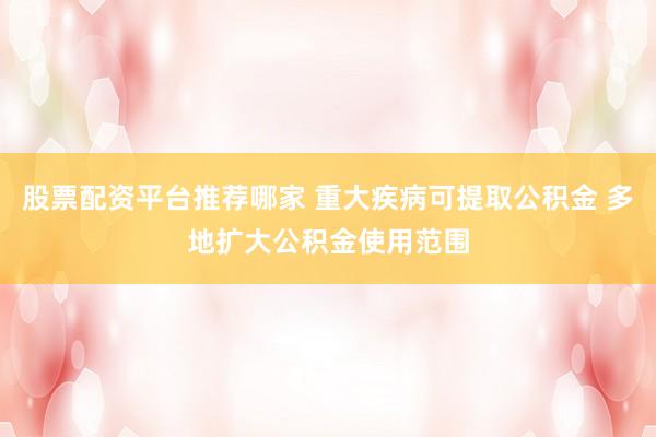 股票配资平台推荐哪家 重大疾病可提取公积金 多地扩大公积金使用范围