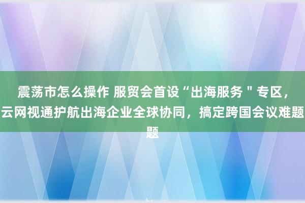 震荡市怎么操作 服贸会首设“出海服务＂专区，云网视通护航出海企业全球协同，搞定跨国会议难题
