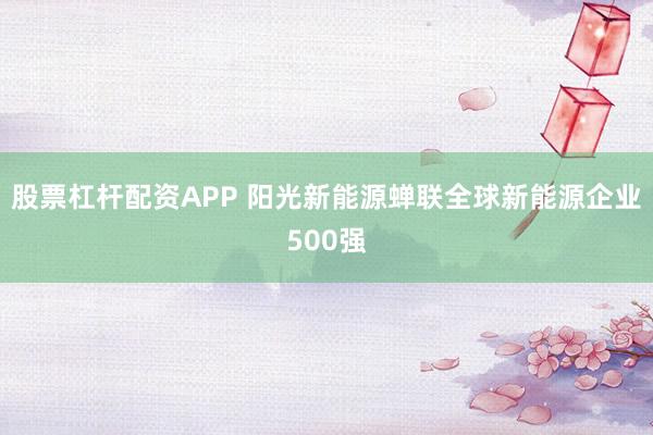 股票杠杆配资APP 阳光新能源蝉联全球新能源企业500强