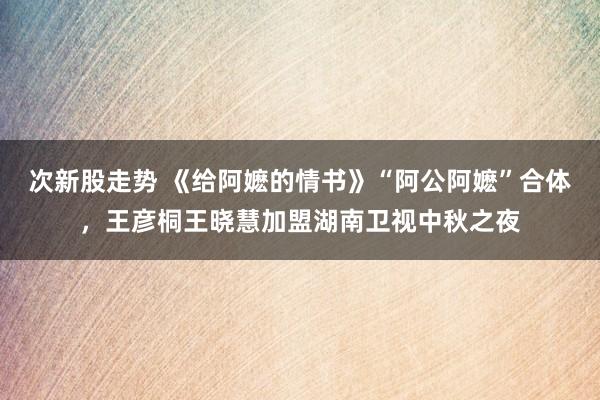 次新股走势 《给阿嬷的情书》“阿公阿嬷”合体，王彦桐王晓慧加盟湖南卫视中秋之夜