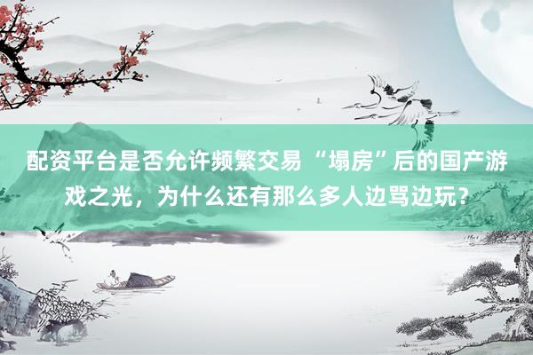 配资平台是否允许频繁交易 “塌房”后的国产游戏之光，为什么还有那么多人边骂边玩？