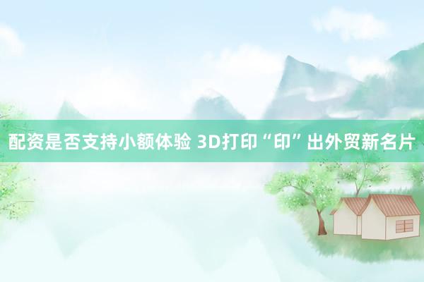 配资是否支持小额体验 3D打印“印”出外贸新名片