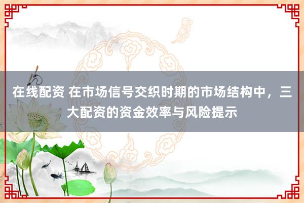 在线配资 在市场信号交织时期的市场结构中，三大配资的资金效率与风险提示