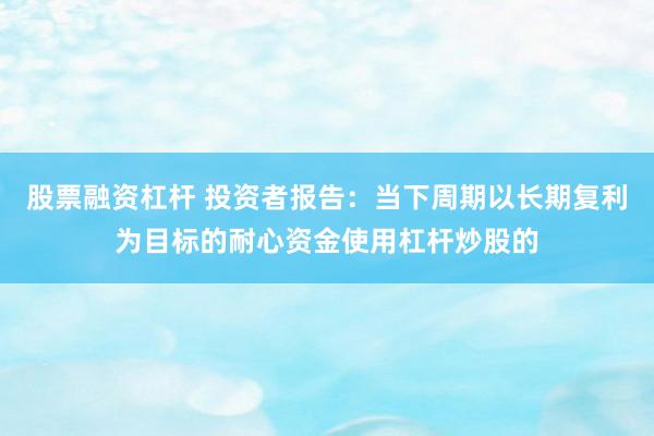 股票融资杠杆 投资者报告:当下周期以长期复利为目标的耐心资金使用杠杆炒股的