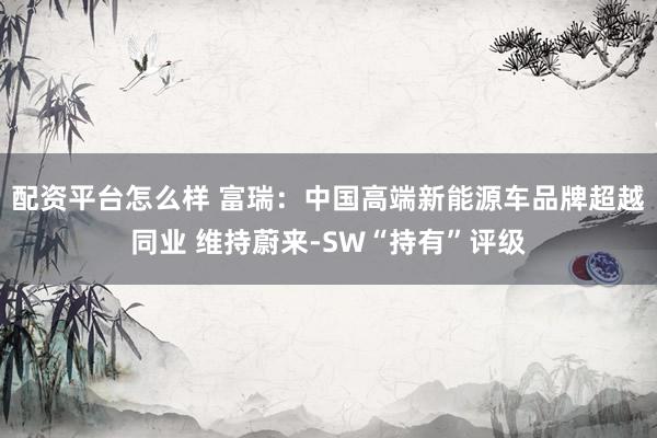 配资平台怎么样 富瑞：中国高端新能源车品牌超越同业 维持蔚来-SW“持有”评级