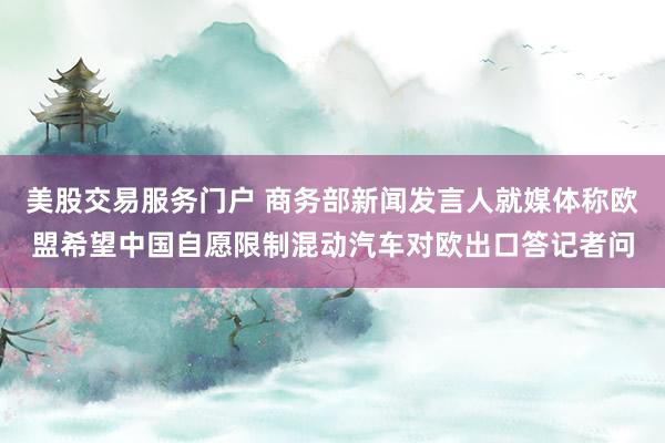 美股交易服务门户 商务部新闻发言人就媒体称欧盟希望中国自愿限制混动汽车对欧出口答记者问