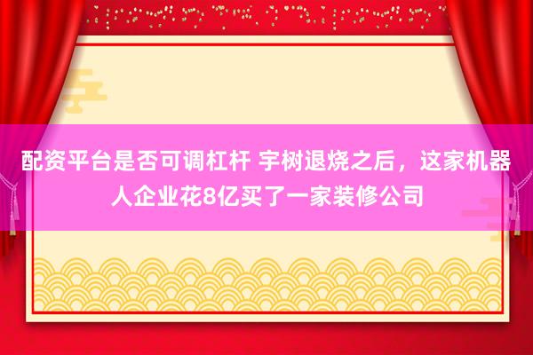 配资平台是否可调杠杆 宇树退烧之后，这家机器人企业花8亿买了一家装修公司