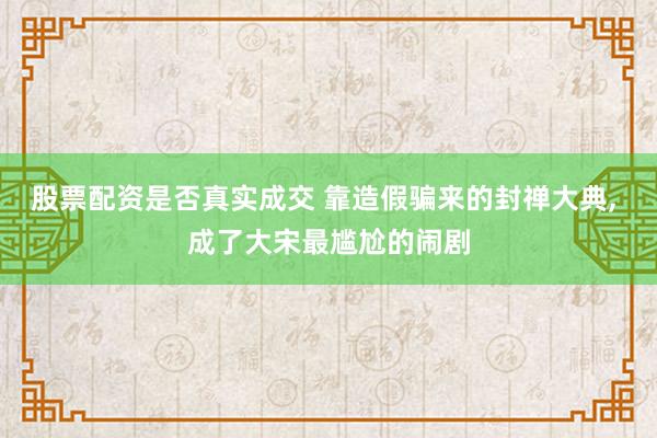 股票配资是否真实成交 靠造假骗来的封禅大典, 成了大宋最尴尬的闹剧