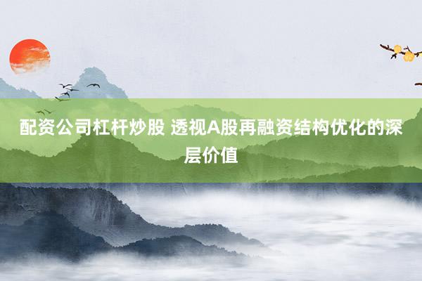 配资公司杠杆炒股 透视A股再融资结构优化的深层价值