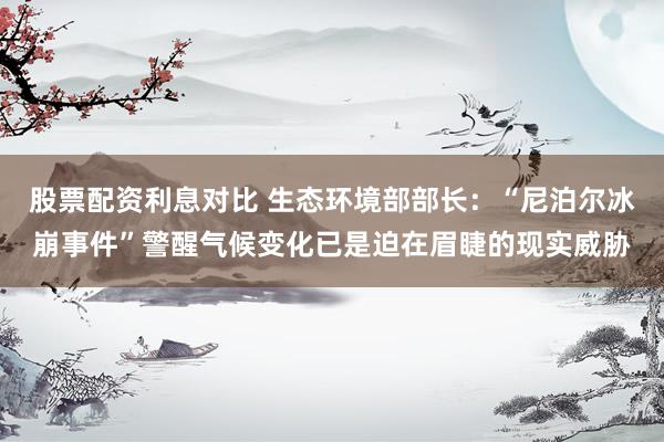 股票配资利息对比 生态环境部部长：“尼泊尔冰崩事件”警醒气候变化已是迫在眉睫的现实威胁