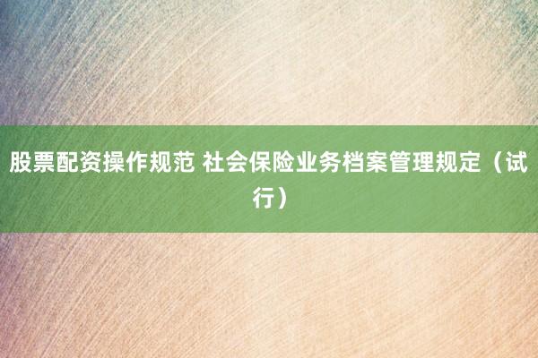 股票配资操作规范 社会保险业务档案管理规定（试行）
