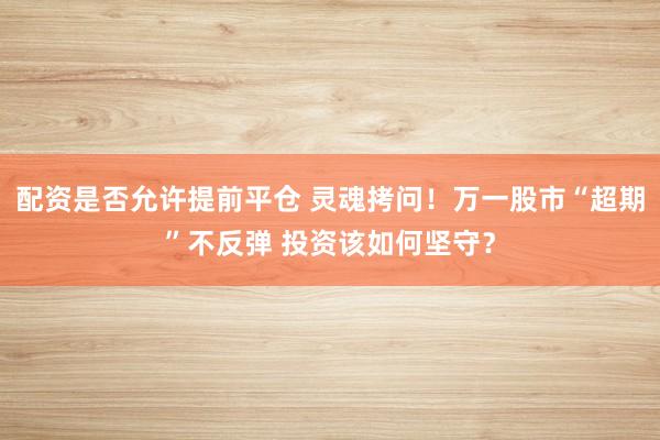 配资是否允许提前平仓 灵魂拷问！万一股市“超期”不反弹 投资该如何坚守？