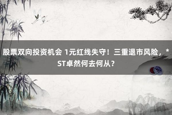 股票双向投资机会 1元红线失守！三重退市风险，*ST卓然何去何从？
