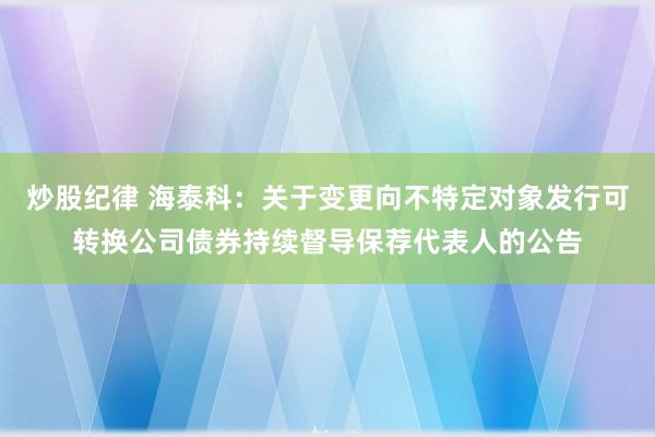 炒股纪律 海泰科：关于变更向不特定对象发行可转换公司债券持续督导保荐代表人的公告