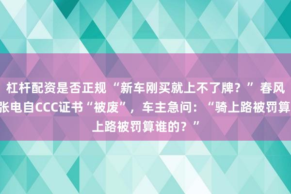 杠杆配资是否正规 “新车刚买就上不了牌？” 春风动力25张电自CCC证书“被废”，车主急问：“骑上路被罚算谁的？”